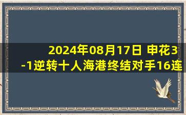 2024年08月17日 申花3-1逆转十人海港终结对手16连胜 于汉超传射申花距榜首2分